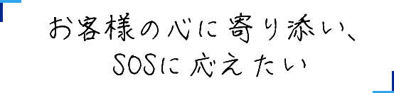 お客様の心に寄り添い、SOSに応えたい